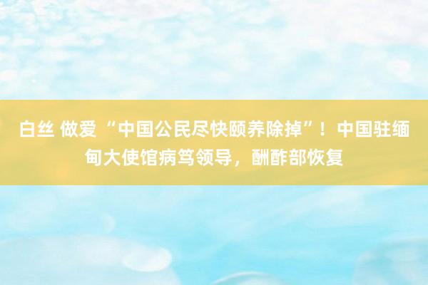 白丝 做爱 “中国公民尽快颐养除掉”！中国驻缅甸大使馆病笃领导，酬酢部恢复