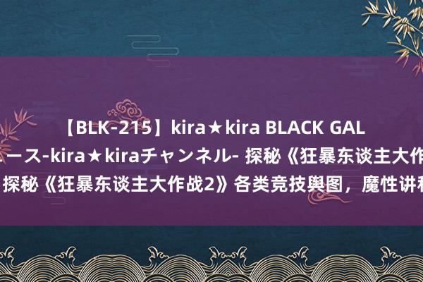 【BLK-215】kira★kira BLACK GAL 黒ギャル・EMIRIプロデュース-kira★kiraチャンネル- 探秘《狂暴东谈主大作战2》各类竞技舆图，魔性讲和等你体验