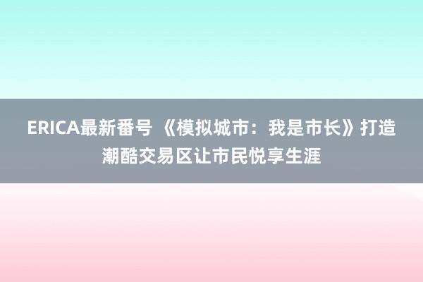 ERICA最新番号 《模拟城市：我是市长》打造潮酷交易区让市民悦享生涯