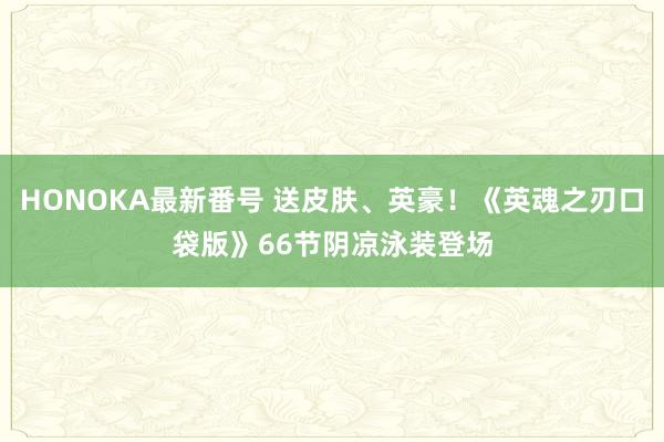 HONOKA最新番号 送皮肤、英豪！《英魂之刃口袋版》66节阴凉泳装登场