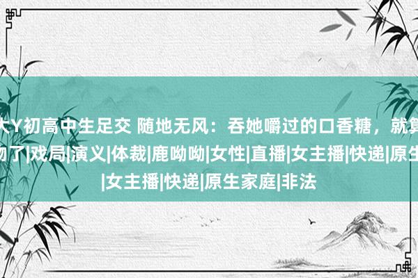 大Y初高中生足交 随地无风：吞她嚼过的口香糖，就算咱们接过吻了|戏局|演义|体裁|鹿呦呦|女性|直播|女主播|快递|原生家庭|非法