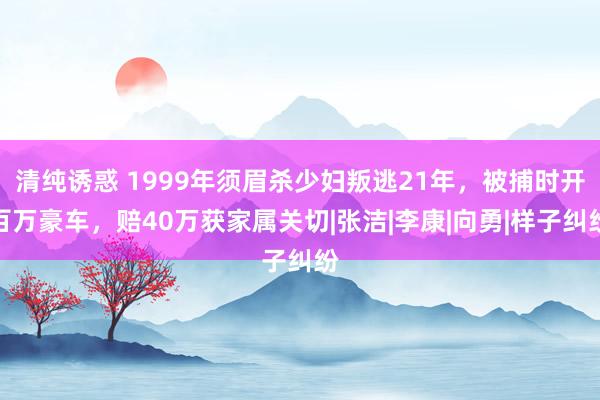 清纯诱惑 1999年须眉杀少妇叛逃21年，被捕时开百万豪车，赔40万获家属关切|张洁|李康|向勇|样子纠纷