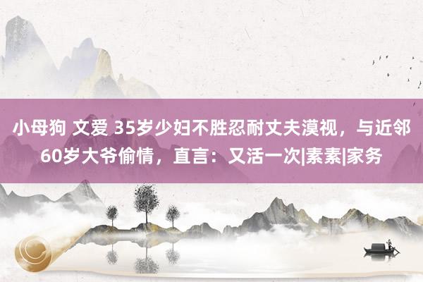 小母狗 文爱 35岁少妇不胜忍耐丈夫漠视，与近邻60岁大爷偷情，直言：又活一次|素素|家务