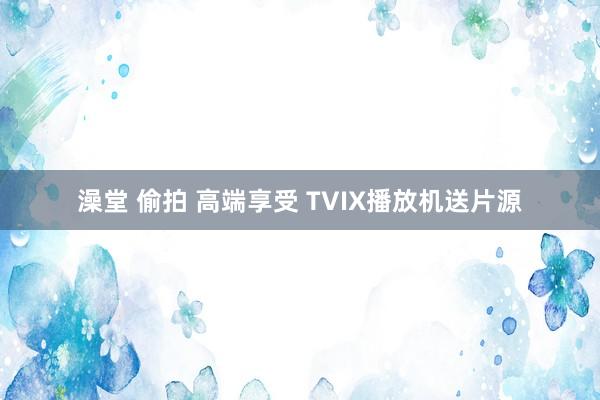 澡堂 偷拍 高端享受 TVIX播放机送片源