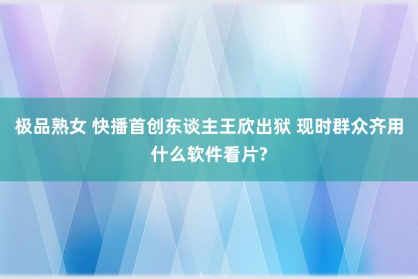 极品熟女 快播首创东谈主王欣出狱 现时群众齐用什么软件看片?