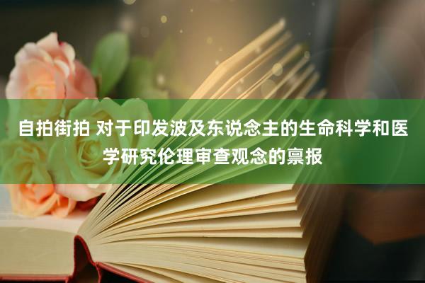 自拍街拍 对于印发波及东说念主的生命科学和医学研究伦理审查观念的禀报