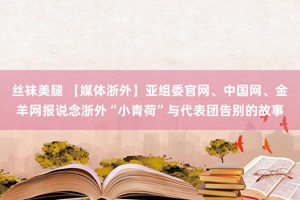 丝袜美腿 【媒体浙外】亚组委官网、中国网、金羊网报说念浙外“小青荷”与代表团告别的故事