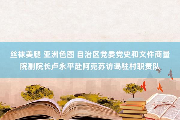 丝袜美腿 亚洲色图 自治区党委党史和文件商量院副院长卢永平赴阿克苏访谒驻村职责队