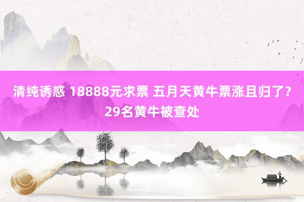 清纯诱惑 18888元求票 五月天黄牛票涨且归了？29名黄牛被查处