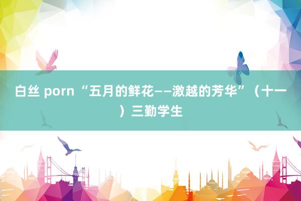 白丝 porn “五月的鲜花——激越的芳华”（十一）三勤学生