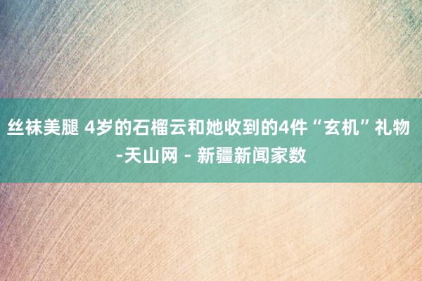 丝袜美腿 4岁的石榴云和她收到的4件“玄机”礼物 -天山网 - 新疆新闻家数