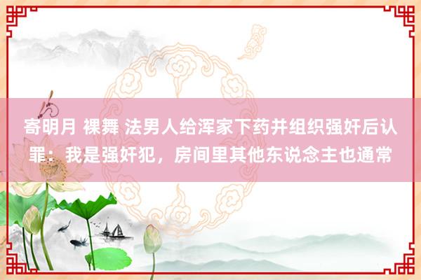 寄明月 裸舞 法男人给浑家下药并组织强奸后认罪：我是强奸犯，房间里其他东说念主也通常