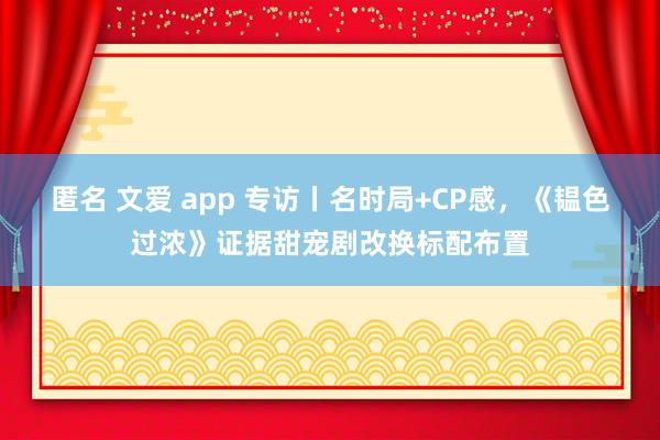 匿名 文爱 app 专访丨名时局+CP感，《韫色过浓》证据甜宠剧改换标配布置