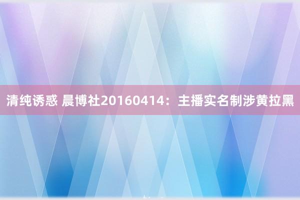 清纯诱惑 晨博社20160414：主播实名制涉黄拉黑