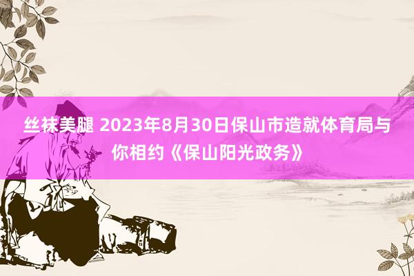 丝袜美腿 2023年8月30日保山市造就体育局与你相约《保山阳光政务》