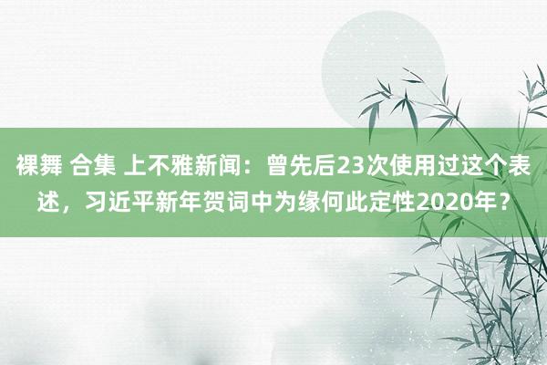 裸舞 合集 上不雅新闻：曾先后23次使用过这个表述，习近平新年贺词中为缘何此定性2020年？