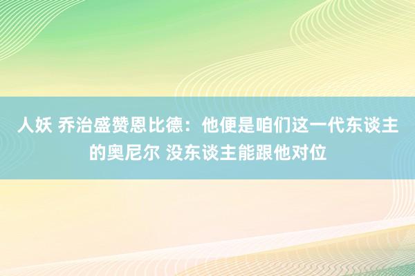 人妖 乔治盛赞恩比德：他便是咱们这一代东谈主的奥尼尔 没东谈主能跟他对位