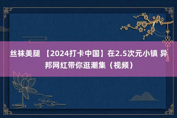 丝袜美腿 【2024打卡中国】在2.5次元小镇 异邦网红带你逛潮集（视频）