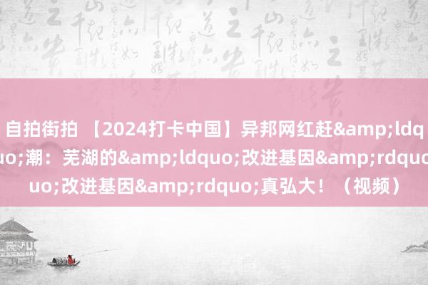 自拍街拍 【2024打卡中国】异邦网红赶&ldquo;新&rdquo;潮：芜湖的&ldquo;改进基因&rdquo;真弘大！（视频）