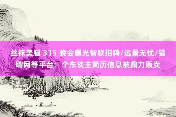 丝袜美腿 315 晚会曝光智联招聘/远景无忧/猎聘网等平台：个东谈主简历信息被鼎力贩卖