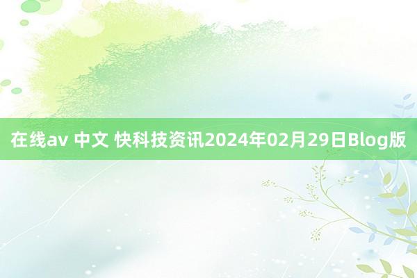 在线av 中文 快科技资讯2024年02月29日Blog版