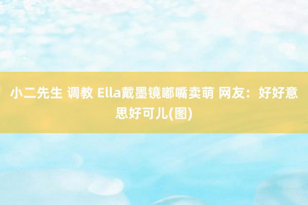 小二先生 调教 Ella戴墨镜嘟嘴卖萌 网友：好好意思好可儿(图)