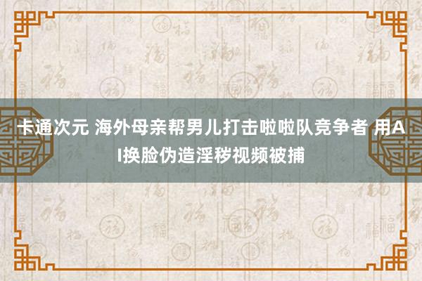 卡通次元 海外母亲帮男儿打击啦啦队竞争者 用AI换脸伪造淫秽视频被捕